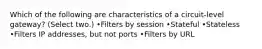 Which of the following are characteristics of a circuit-level gateway? (Select two.) •Filters by session •Stateful •Stateless •Filters IP addresses, but not ports •Filters by URL