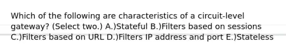 Which of the following are characteristics of a circuit-level gateway? (Select two.) A.)Stateful B.)Filters based on sessions C.)Filters based on URL D.)Filters IP address and port E.)Stateless