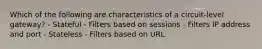 Which of the following are characteristics of a circuit-level gateway? - Stateful - Filters based on sessions - Filters IP address and port - Stateless - Filters based on URL