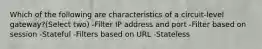 Which of the following are characteristics of a circuit-level gateway?(Select two) -Filter IP address and port -Filter based on session -Stateful -Filters based on URL -Stateless