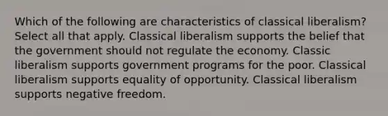 Which of the following are characteristics of classical liberalism? Select all that apply. Classical liberalism supports the belief that the government should not regulate the economy. Classic liberalism supports government programs for the poor. Classical liberalism supports equality of opportunity. Classical liberalism supports negative freedom.