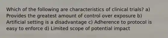 Which of the following are characteristics of clinical trials? a) Provides the greatest amount of control over exposure b) Artificial setting is a disadvantage c) Adherence to protocol is easy to enforce d) Limited scope of potential impact