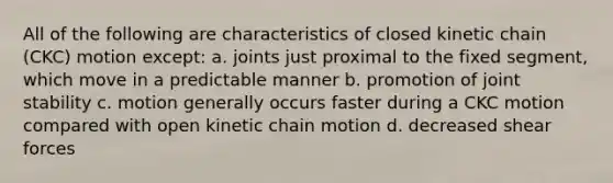 All of the following are characteristics of closed kinetic chain (CKC) motion except: a. joints just proximal to the fixed segment, which move in a predictable manner b. promotion of joint stability c. motion generally occurs faster during a CKC motion compared with open kinetic chain motion d. decreased shear forces