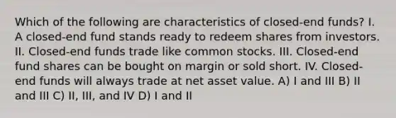 Which of the following are characteristics of closed-end funds? I. A closed-end fund stands ready to redeem shares from investors. II. Closed-end funds trade like common stocks. III. Closed-end fund shares can be bought on margin or sold short. IV. Closed-end funds will always trade at net asset value. A) I and III B) II and III C) II, III, and IV D) I and II