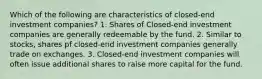 Which of the following are characteristics of closed-end investment companies? 1. Shares of Closed-end investment companies are generally redeemable by the fund. 2. Similar to stocks, shares pf closed-end investment companies generally trade on exchanges. 3. Closed-end investment companies will often issue additional shares to raise more capital for the fund.