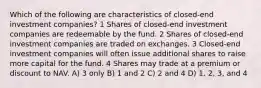 Which of the following are characteristics of closed-end investment companies? 1 Shares of closed-end investment companies are redeemable by the fund. 2 Shares of closed-end investment companies are traded on exchanges. 3 Closed-end investment companies will often issue additional shares to raise more capital for the fund. 4 Shares may trade at a premium or discount to NAV. A) 3 only B) 1 and 2 C) 2 and 4 D) 1, 2, 3, and 4