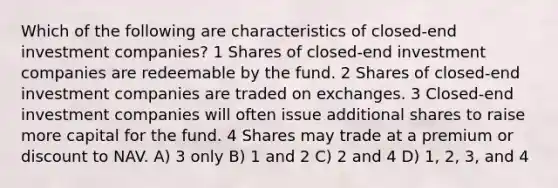 Which of the following are characteristics of closed-end investment companies? 1 Shares of closed-end investment companies are redeemable by the fund. 2 Shares of closed-end investment companies are traded on exchanges. 3 Closed-end investment companies will often issue additional shares to raise more capital for the fund. 4 Shares may trade at a premium or discount to NAV. A) 3 only B) 1 and 2 C) 2 and 4 D) 1, 2, 3, and 4