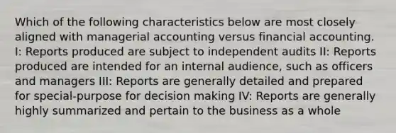 Which of the following characteristics below are most closely aligned with managerial accounting versus financial accounting. I: Reports produced are subject to independent audits II: Reports produced are intended for an internal audience, such as officers and managers III: Reports are generally detailed and prepared for special-purpose for decision making IV: Reports are generally highly summarized and pertain to the business as a whole