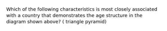 Which of the following characteristics is most closely associated with a country that demonstrates the age structure in the diagram shown above? ( triangle pyramid)