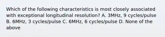 Which of the following characteristics is most closely associated with exceptional longitudinal resolution? A. 3MHz, 9 cycles/pulse B. 6MHz, 3 cycles/pulse C. 6MHz, 6 cycles/pulse D. None of the above