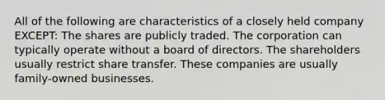 All of the following are characteristics of a closely held company EXCEPT: The shares are publicly traded. The corporation can typically operate without a board of directors. The shareholders usually restrict share transfer. These companies are usually family-owned businesses.