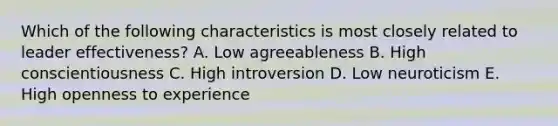 Which of the following characteristics is most closely related to leader effectiveness? A. Low agreeableness B. High conscientiousness C. High introversion D. Low neuroticism E. High openness to experience