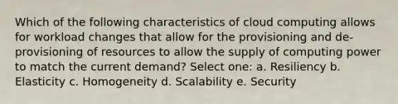 Which of the following characteristics of cloud computing allows for workload changes that allow for the provisioning and de-provisioning of resources to allow the supply of computing power to match the current demand? Select one: a. Resiliency b. Elasticity c. Homogeneity d. Scalability e. Security