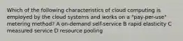 Which of the following characteristics of cloud computing is employed by the cloud systems and works on a "pay-per-use" metering method? A on-demand self-service B rapid elasticity C measured service D resource pooling