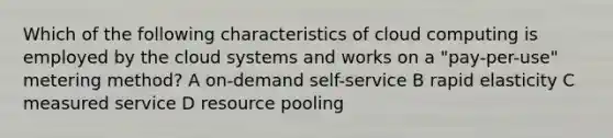 Which of the following characteristics of cloud computing is employed by the cloud systems and works on a "pay-per-use" metering method? A on-demand self-service B rapid elasticity C measured service D resource pooling