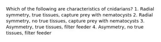 Which of the following are characteristics of cnidarians? 1. Radial symmetry, true tissues, capture prey with nematocysts 2. Radial symmetry, no true tissues, capture prey with nematocysts 3. Asymmetry, true tissues, filter feeder 4. Asymmetry, no true tissues, filter feeder