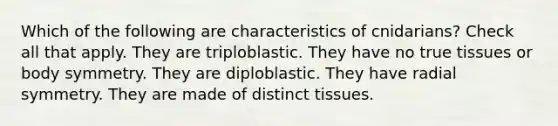 Which of the following are characteristics of cnidarians? Check all that apply. They are triploblastic. They have no true tissues or body symmetry. They are diploblastic. They have radial symmetry. They are made of distinct tissues.