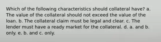 Which of the following characteristics should collateral have? a. The value of the collateral should not exceed the value of the loan. b. The collateral claim must be legal and clear. c. The lender must have a ready market for the collateral. d. a. and b. only. e. b. and c. only.