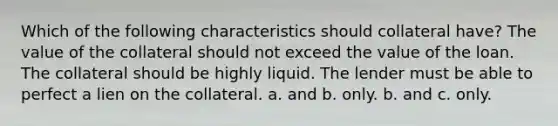 Which of the following characteristics should collateral have? The value of the collateral should not exceed the value of the loan. The collateral should be highly liquid. The lender must be able to perfect a lien on the collateral. a. and b. only. b. and c. only.