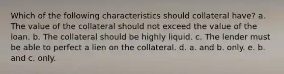 Which of the following characteristics should collateral have? a. The value of the collateral should not exceed the value of the loan. b. The collateral should be highly liquid. c. The lender must be able to perfect a lien on the collateral. d. a. and b. only. e. b. and c. only.