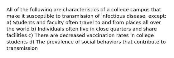 All of the following are characteristics of a college campus that make it susceptible to transmission of infectious disease, except: a) Students and faculty often travel to and from places all over the world b) Individuals often live in close quarters and share facilities c) There are decreased vaccination rates in college students d) The prevalence of social behaviors that contribute to transmission