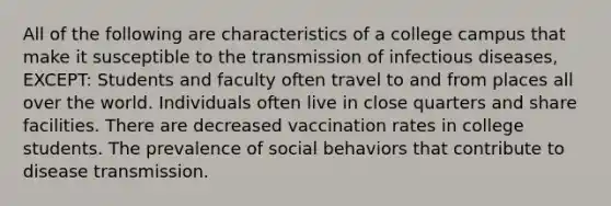 All of the following are characteristics of a college campus that make it susceptible to the transmission of infectious diseases, EXCEPT: Students and faculty often travel to and from places all over the world. Individuals often live in close quarters and share facilities. There are decreased vaccination rates in college students. The prevalence of social behaviors that contribute to disease transmission.