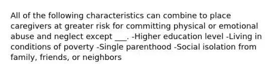 All of the following characteristics can combine to place caregivers at greater risk for committing physical or emotional abuse and neglect except ___. -Higher education level -Living in conditions of poverty -Single parenthood -Social isolation from family, friends, or neighbors