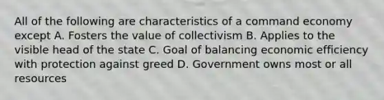 All of the following are characteristics of a command economy except A. Fosters the value of collectivism B. Applies to the visible head of the state C. Goal of balancing economic efficiency with protection against greed D. Government owns most or all resources