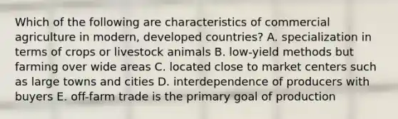 Which of the following are characteristics of commercial agriculture in modern, developed countries? A. specialization in terms of crops or livestock animals B. low-yield methods but farming over wide areas C. located close to market centers such as large towns and cities D. interdependence of producers with buyers E. off-farm trade is the primary goal of production