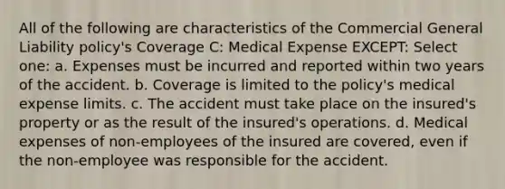 All of the following are characteristics of the Commercial General Liability policy's Coverage C: Medical Expense EXCEPT: Select one: a. Expenses must be incurred and reported within two years of the accident. b. Coverage is limited to the policy's medical expense limits. c. The accident must take place on the insured's property or as the result of the insured's operations. d. Medical expenses of non-employees of the insured are covered, even if the non-employee was responsible for the accident.