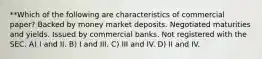 **Which of the following are characteristics of commercial paper? Backed by money market deposits. Negotiated maturities and yields. Issued by commercial banks. Not registered with the SEC. A) I and II. B) I and III. C) III and IV. D) II and IV.