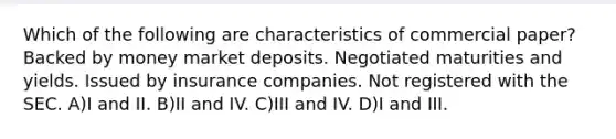 Which of the following are characteristics of commercial paper? Backed by money market deposits. Negotiated maturities and yields. Issued by insurance companies. Not registered with the SEC. A)I and II. B)II and IV. C)III and IV. D)I and III.