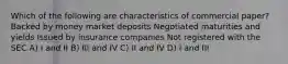 Which of the following are characteristics of commercial paper? Backed by money market deposits Negotiated maturities and yields Issued by insurance companies Not registered with the SEC A) I and II B) III and IV C) II and IV D) I and III