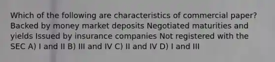 Which of the following are characteristics of commercial paper? Backed by money market deposits Negotiated maturities and yields Issued by insurance companies Not registered with the SEC A) I and II B) III and IV C) II and IV D) I and III