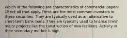 Which of the following are characteristics of commercial paper? Check all that apply. Firms are the most common investors in these securities. They are typically used as an alternative to short-term bank loans. They are typically used to finance firms' major projects like the construction of new facilities. Activity in their secondary market is high.