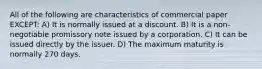 All of the following are characteristics of commercial paper EXCEPT: A) It is normally issued at a discount. B) It is a non-negotiable promissory note issued by a corporation. C) It can be issued directly by the issuer. D) The maximum maturity is normally 270 days.