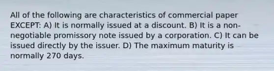 All of the following are characteristics of commercial paper EXCEPT: A) It is normally issued at a discount. B) It is a non-negotiable promissory note issued by a corporation. C) It can be issued directly by the issuer. D) The maximum maturity is normally 270 days.