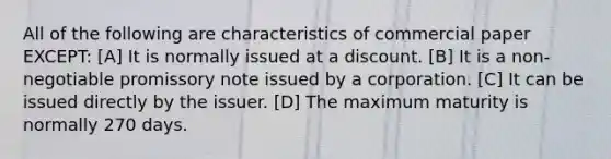 All of the following are characteristics of commercial paper EXCEPT: [A] It is normally issued at a discount. [B] It is a non-negotiable promissory note issued by a corporation. [C] It can be issued directly by the issuer. [D] The maximum maturity is normally 270 days.