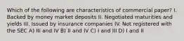 Which of the following are characteristics of commercial paper? I. Backed by money market deposits II. Negotiated maturities and yields III. Issued by insurance companies IV. Not registered with the SEC A) III and IV B) II and IV C) I and III D) I and II