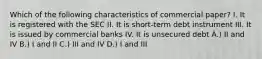 Which of the following characteristics of commercial paper? I. It is registered with the SEC II. It is short-term debt instrument III. It is issued by commercial banks IV. It is unsecured debt A.) II and IV B.) I and II C.) III and IV D.) I and III