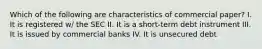 Which of the following are characteristics of commercial paper? I. It is registered w/ the SEC II. It is a short-term debt instrument III. It is issued by commercial banks IV. It is unsecured debt