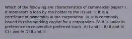 Which of the following are characteristics of commercial paper? I. It represents a loan by the holder to the issuer. II. It is a certificate of ownership in the corporation. III. It is commonly issued to raise working capital for a corporation. IV. It is junior in preference to convertible preferred stock. A) I and III B) II and IV C) I and IV D) II and III