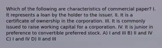 Which of the following are characteristics of commercial paper? I. It represents a loan by the holder to the issuer. II. It is a certificate of ownership in the corporation. III. It is commonly issued to raise working capital for a corporation. IV. It is junior in preference to convertible preferred stock. A) I and III B) II and IV C) I and IV D) II and III