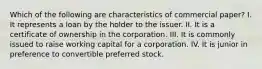 Which of the following are characteristics of commercial paper? I. It represents a loan by the holder to the issuer. II. It is a certificate of ownership in the corporation. III. It is commonly issued to raise working capital for a corporation. IV. It is junior in preference to convertible preferred stock.