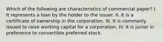 Which of the following are characteristics of commercial paper? I. It represents a loan by the holder to the issuer. II. It is a certificate of ownership in the corporation. III. It is commonly issued to raise working capital for a corporation. IV. It is junior in preference to convertible preferred stock.