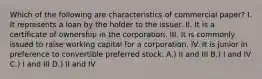 Which of the following are characteristics of commercial paper? I. It represents a loan by the holder to the issuer. II. It is a certificate of ownership in the corporation. III. It is commonly issued to raise working capital for a corporation. IV. It is junior in preference to convertible preferred stock. A.) II and III B.) I and IV C.) I and III D.) II and IV