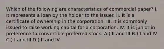 Which of the following are characteristics of commercial paper? I. It represents a loan by the holder to the issuer. II. It is a certificate of ownership in the corporation. III. It is commonly issued to raise working capital for a corporation. IV. It is junior in preference to convertible preferred stock. A.) II and III B.) I and IV C.) I and III D.) II and IV