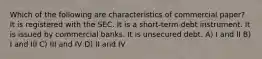 Which of the following are characteristics of commercial paper? It is registered with the SEC. It is a short-term debt instrument. It is issued by commercial banks. It is unsecured debt. A) I and II B) I and III C) III and IV D) II and IV