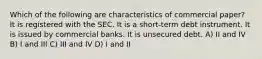 Which of the following are characteristics of commercial paper? It is registered with the SEC. It is a short-term debt instrument. It is issued by commercial banks. It is unsecured debt. A) II and IV B) I and III C) III and IV D) I and II