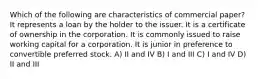 Which of the following are characteristics of commercial paper? It represents a loan by the holder to the issuer. It is a certificate of ownership in the corporation. It is commonly issued to raise working capital for a corporation. It is junior in preference to convertible preferred stock. A) II and IV B) I and III C) I and IV D) II and III